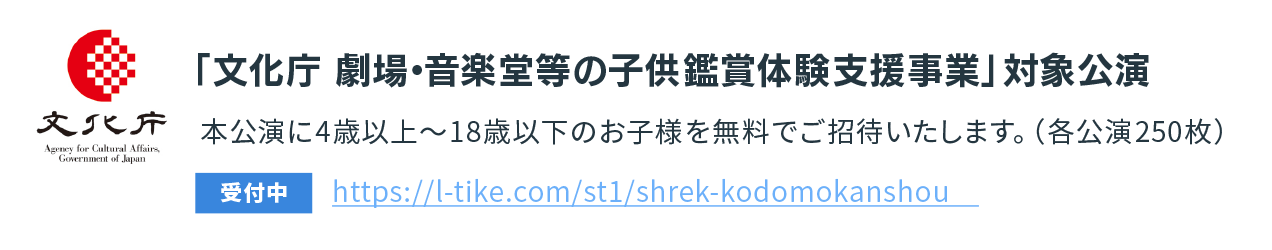 「文化庁　劇場・音楽堂等の子供鑑賞体験支援事業」対象公演本公演に4歳以上～18歳以下のお子様を無料でご招待いたします。（各公演250枚）。https://l-tike.com/st1/shrek-kodomokanshou[受付中]