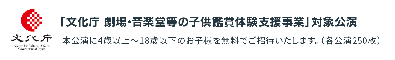 「文化庁　劇場・音楽堂等の子供鑑賞体験支援事業」対象公演本公演に4歳以上～18歳以下のお子様を無料でご招待いたします。（各公演250枚）。